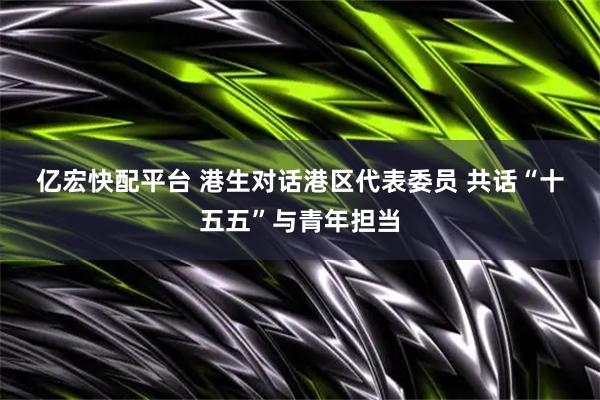 亿宏快配平台 港生对话港区代表委员 共话“十五五”与青年担当