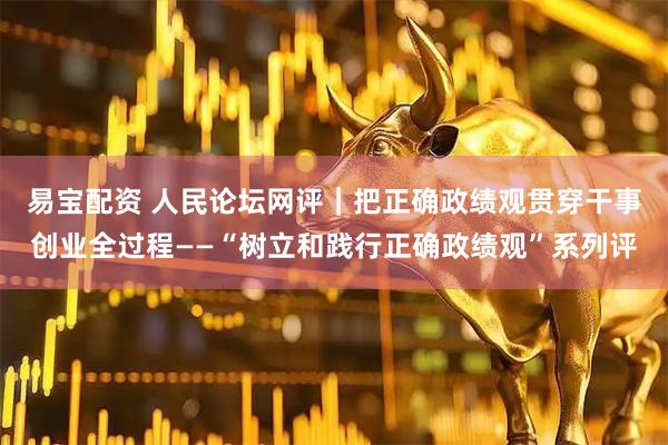 易宝配资 人民论坛网评｜把正确政绩观贯穿干事创业全过程——“树立和践行正确政绩观”系列评