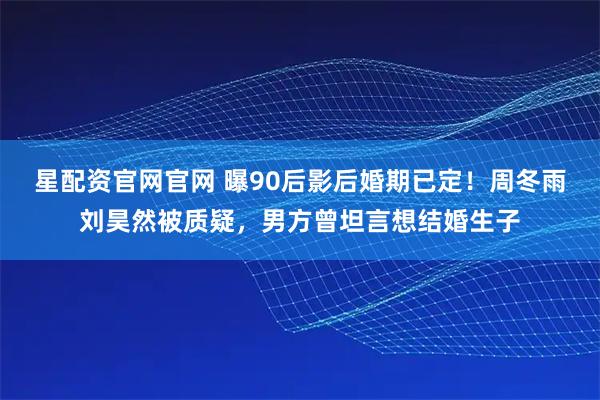 星配资官网官网 曝90后影后婚期已定！周冬雨刘昊然被质疑，男方曾坦言想结婚生子