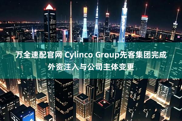 万全速配官网 Cylinco Group先客集团完成外资注入与公司主体变更