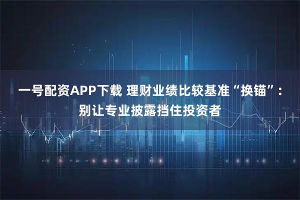 一号配资APP下载 理财业绩比较基准“换锚”：别让专业披露挡住投资者
