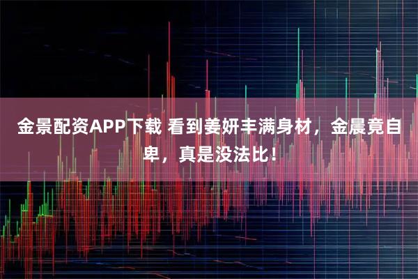 金景配资APP下载 看到姜妍丰满身材，金晨竟自卑，真是没法比！