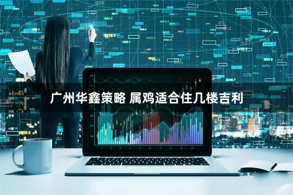 广州华鑫策略 属鸡适合住几楼吉利