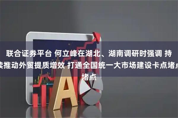 联合证券平台 何立峰在湖北、湖南调研时强调 持续推动外贸提质增效 打通全国统一大市场建设卡点堵点