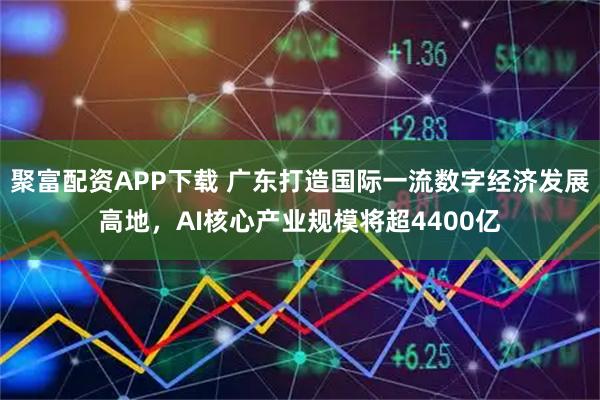 聚富配资APP下载 广东打造国际一流数字经济发展高地，AI核心产业规模将超4400亿