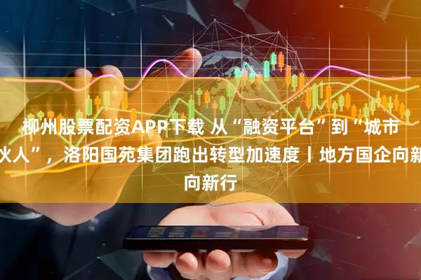 柳州股票配资APP下载 从“融资平台”到“城市合伙人”，洛阳国苑集团跑出转型加速度丨地方国企向新行