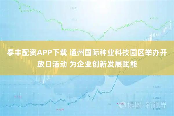 泰丰配资APP下载 通州国际种业科技园区举办开放日活动 为企业创新发展赋能