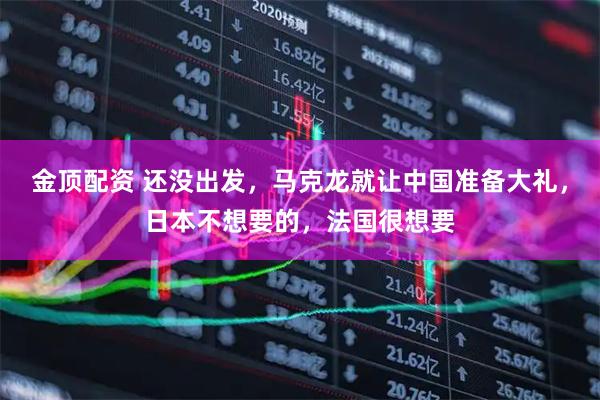 金顶配资 还没出发,马克龙就让中国准备大礼,日本不想要的,法国很想要
