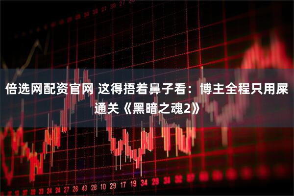 倍选网配资官网 这得捂着鼻子看：博主全程只用屎通关《黑暗之魂2》