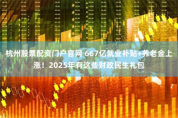 杭州股票配资门户官网 667亿就业补贴+养老金上涨！2025年有这些财政民生礼包