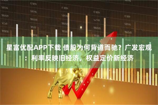 星富优配APP下载 债股为何背道而驰？广发宏观：利率反映旧经济，权益定价新经济